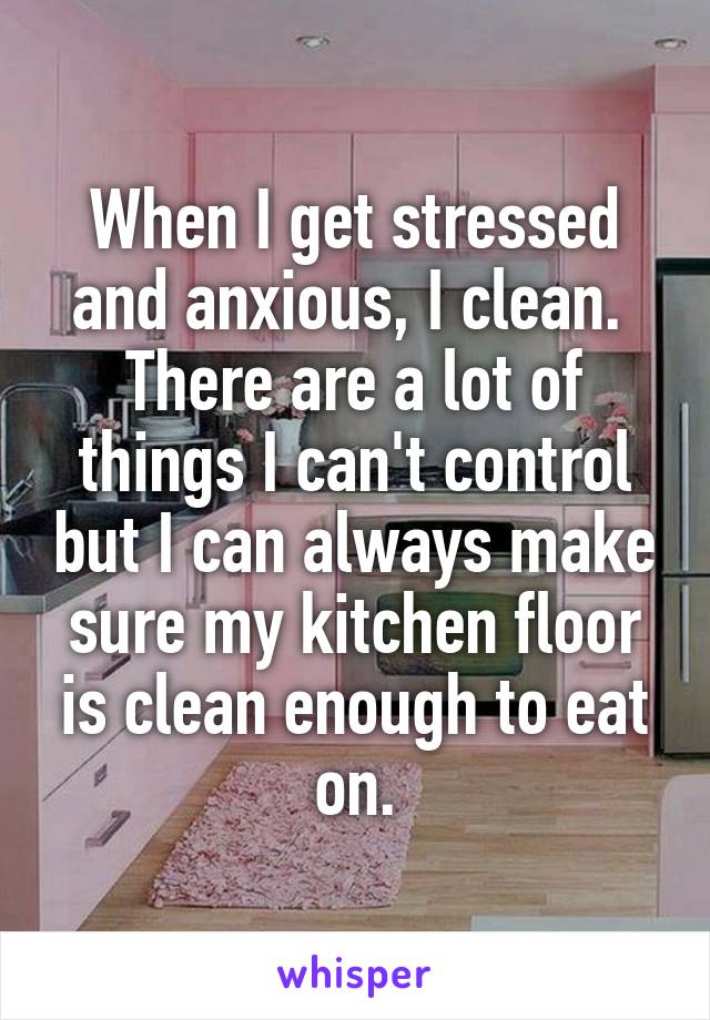 When I get stressed and anxious, I clean. 
There are a lot of things I can't control but I can always make sure my kitchen floor is clean enough to eat on.