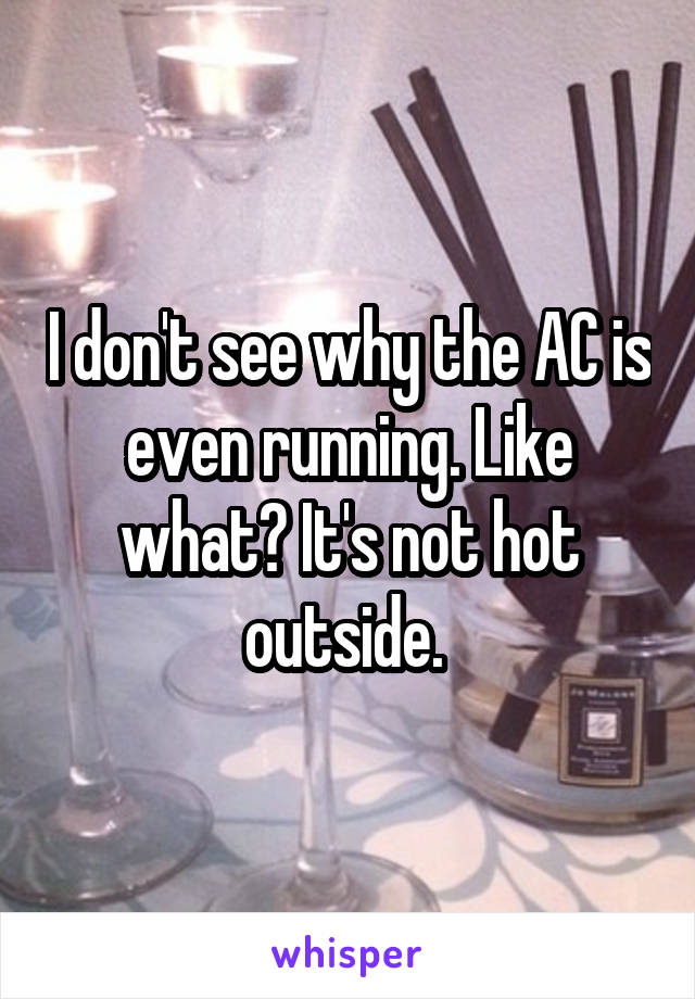 I don't see why the AC is even running. Like what? It's not hot outside. 
