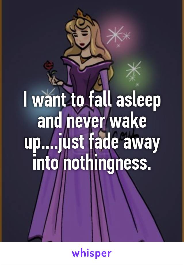 I want to fall asleep and never wake up....just fade away into nothingness.