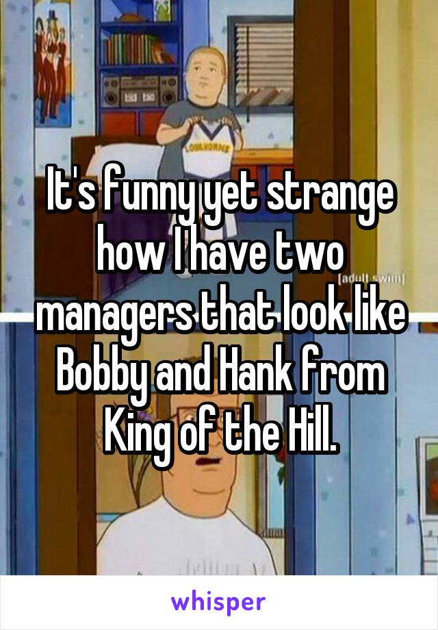 It's funny yet strange how I have two managers that look like Bobby and Hank from King of the Hill.