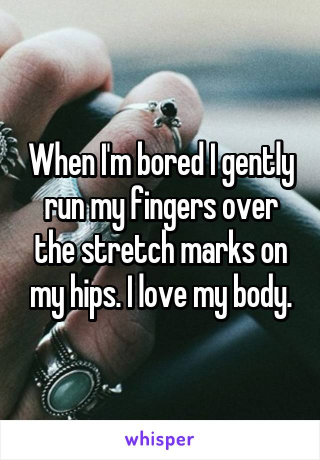 When I'm bored I gently run my fingers over the stretch marks on my hips. I love my body.