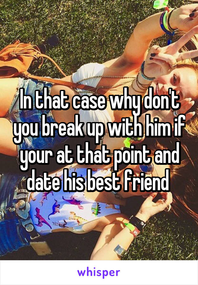 In that case why don't you break up with him if your at that point and date his best friend 