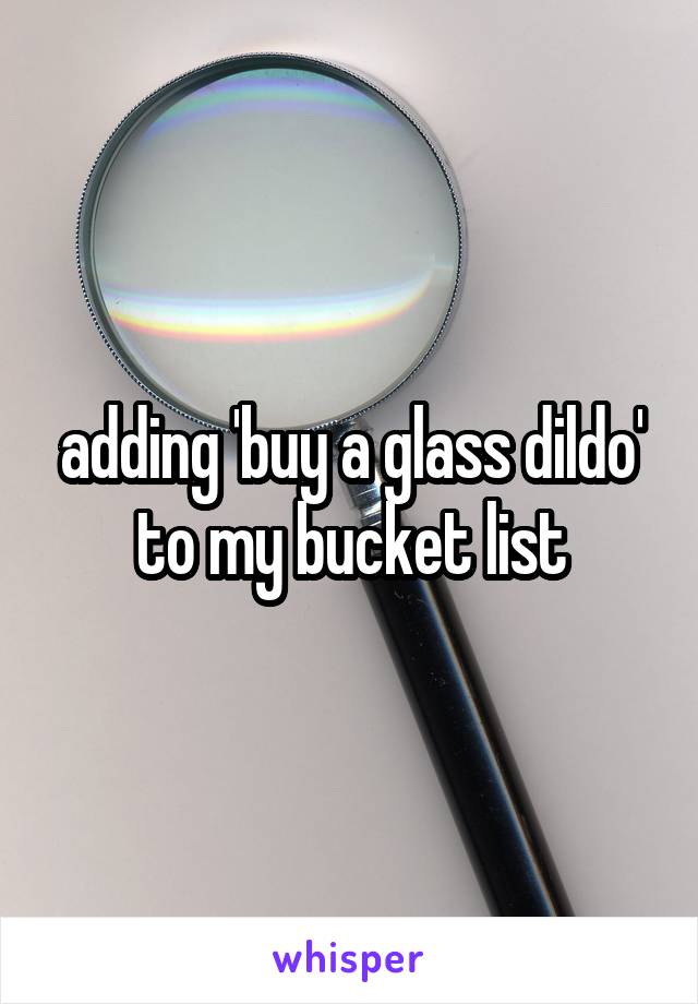 adding 'buy a glass dildo' to my bucket list