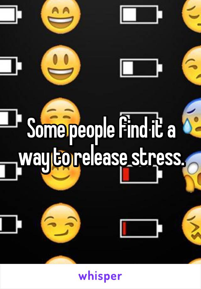 Some people find it a way to release stress.