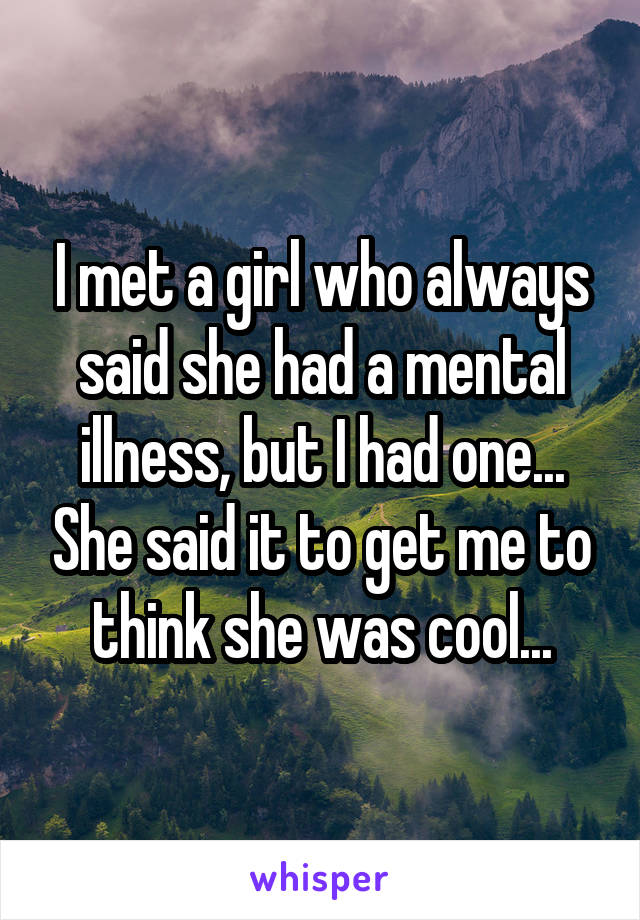 I met a girl who always said she had a mental illness, but I had one... She said it to get me to think she was cool...