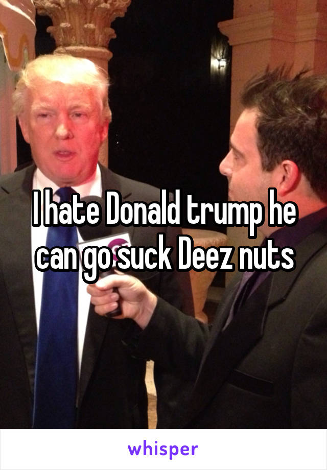 I hate Donald trump he can go suck Deez nuts