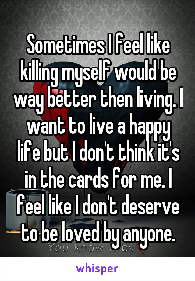 Sometimes I feel like killing myself would be way better then living. I want to live a happy life but I don't think it's in the cards for me. I feel like I don't deserve to be loved by anyone.