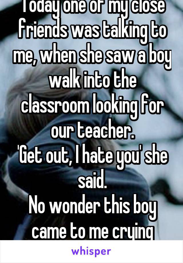 Today one of my close friends was talking to me, when she saw a boy walk into the classroom looking for our teacher.
'Get out, I hate you' she said.
No wonder this boy came to me crying about bullying