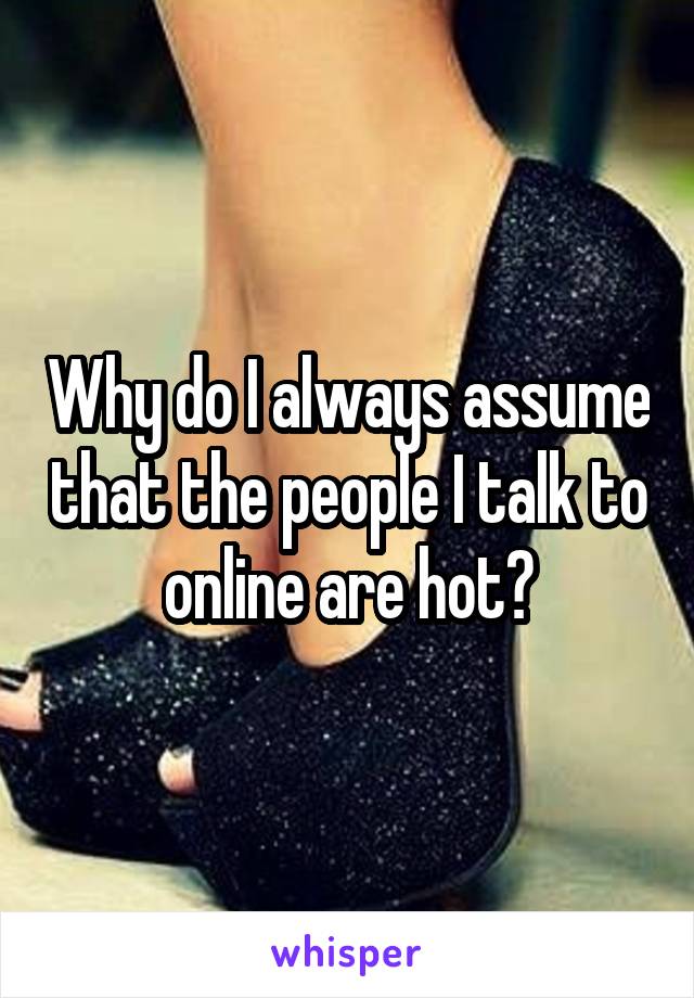 Why do I always assume that the people I talk to online are hot?