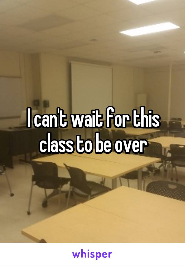 I can't wait for this class to be over