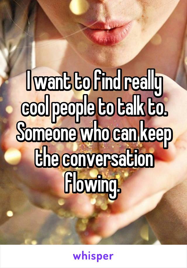 I want to find really cool people to talk to. Someone who can keep the conversation flowing. 