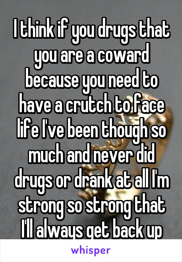 I think if you drugs that you are a coward because you need to have a crutch to face life I've been though so much and never did drugs or drank at all I'm strong so strong that I'll always get back up