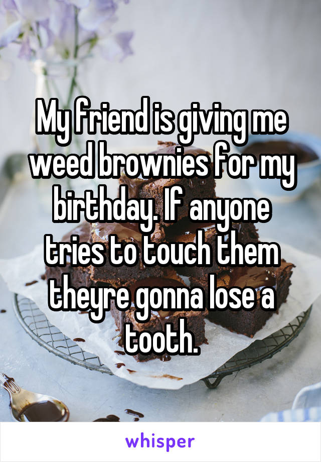 My friend is giving me weed brownies for my birthday. If anyone tries to touch them theyre gonna lose a tooth.