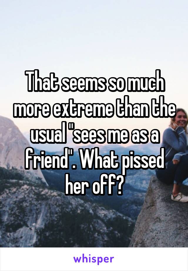 That seems so much more extreme than the usual "sees me as a friend". What pissed her off?