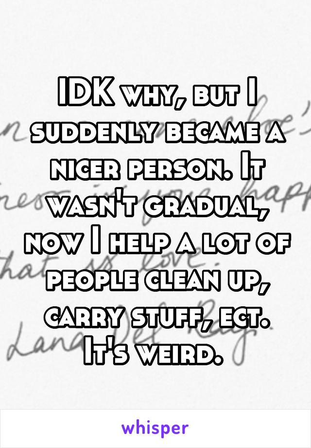 IDK why, but I suddenly became a nicer person. It wasn't gradual, now I help a lot of people clean up, carry stuff, ect. It's weird. 