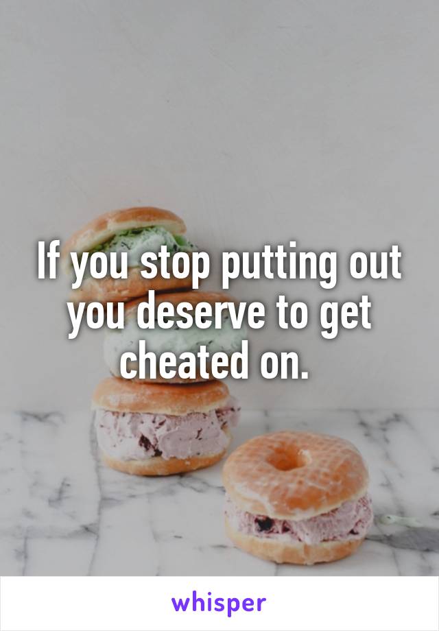 If you stop putting out you deserve to get cheated on. 