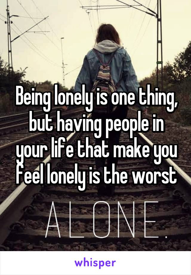 Being lonely is one thing, but having people in your life that make you feel lonely is the worst