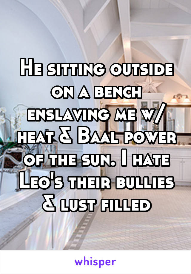 He sitting outside on a bench enslaving me w/ heat & Baal power of the sun. I hate Leo's their bullies & lust filled