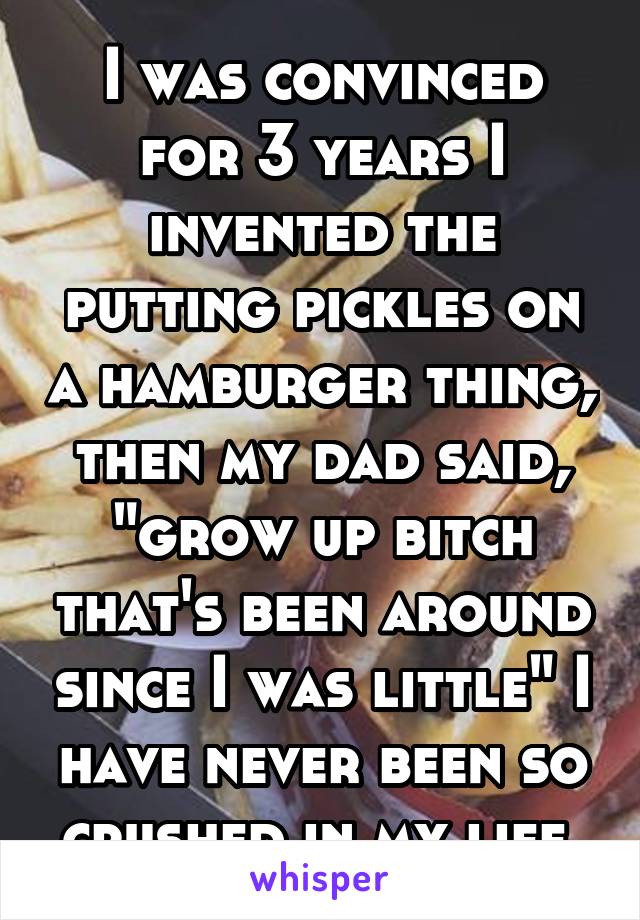 I was convinced for 3 years I invented the putting pickles on a hamburger thing, then my dad said, "grow up bitch that's been around since I was little" I have never been so crushed in my life.