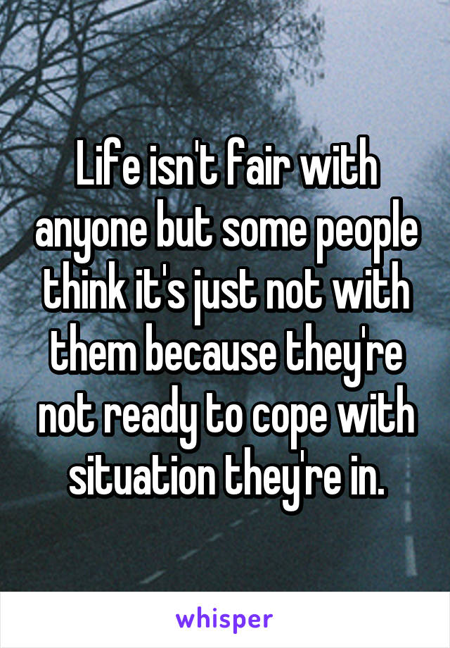 Life isn't fair with anyone but some people think it's just not with them because they're not ready to cope with situation they're in.