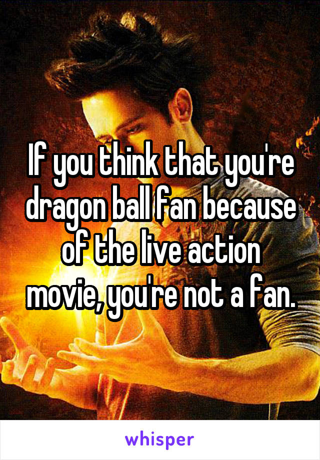 If you think that you're dragon ball fan because of the live action movie, you're not a fan.