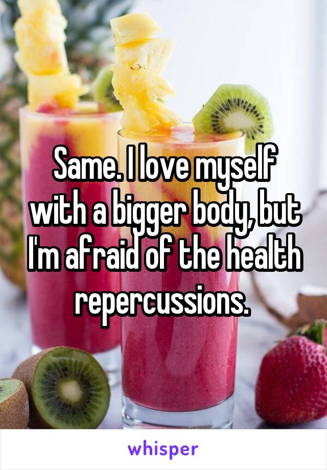 Same. I love myself with a bigger body, but I'm afraid of the health repercussions. 