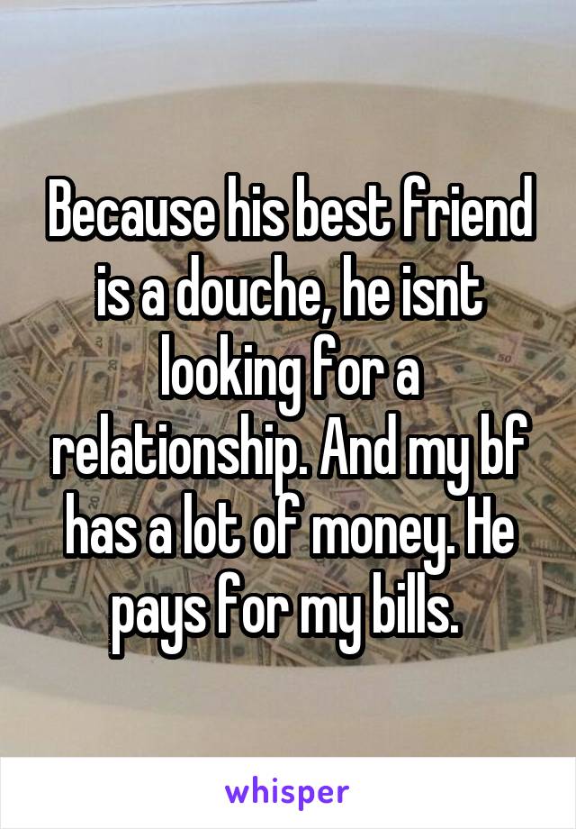 Because his best friend is a douche, he isnt looking for a relationship. And my bf has a lot of money. He pays for my bills. 