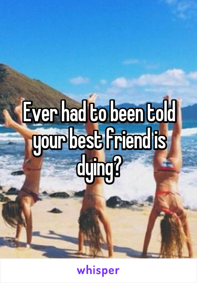 Ever had to been told your best friend is dying?