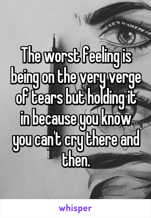 The worst feeling is being on the very verge of tears but holding it in because you know you can't cry there and then.