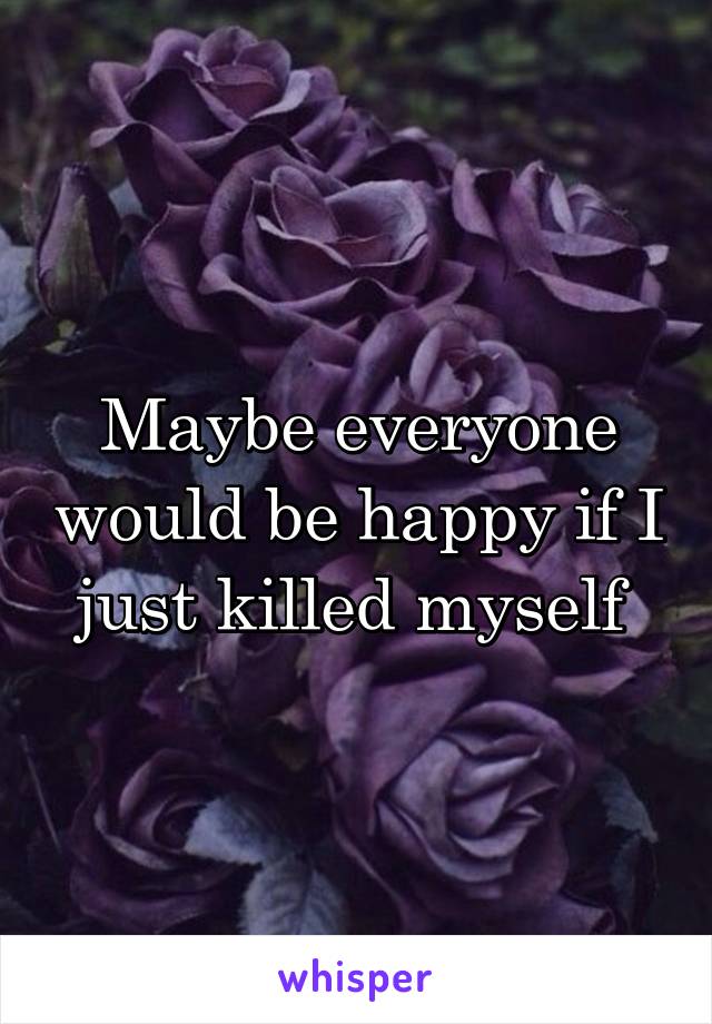 Maybe everyone would be happy if I just killed myself 