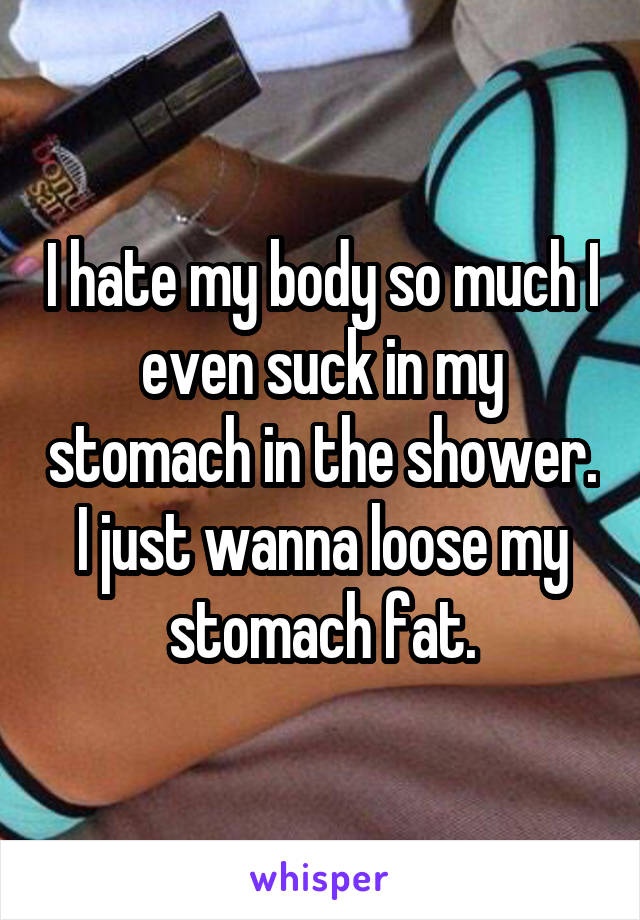 I hate my body so much I even suck in my stomach in the shower. I just wanna loose my stomach fat.