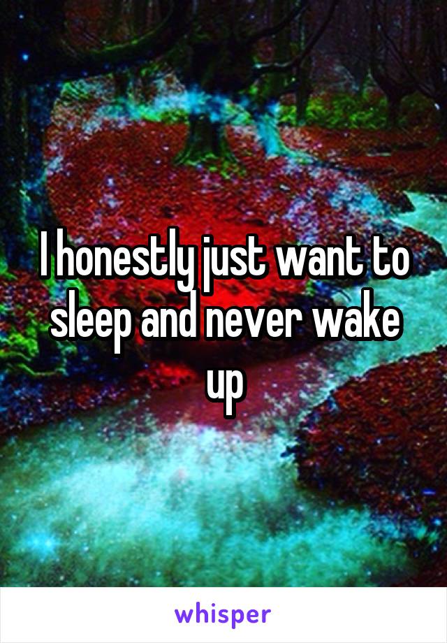 I honestly just want to sleep and never wake up