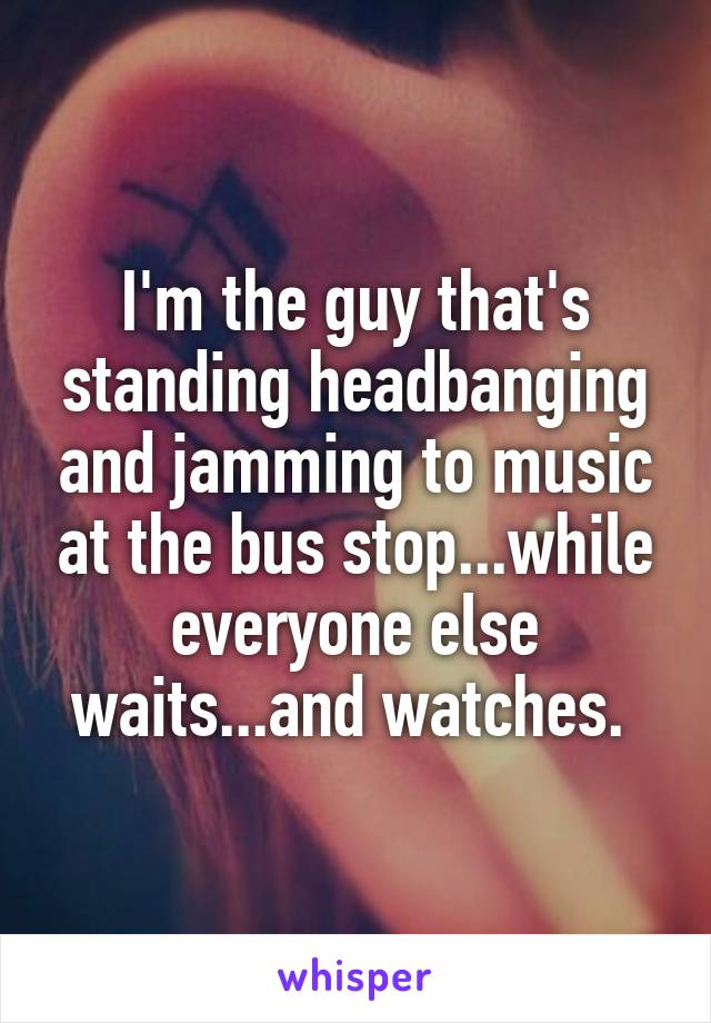 I'm the guy that's standing headbanging and jamming to music at the bus stop...while everyone else waits...and watches. 