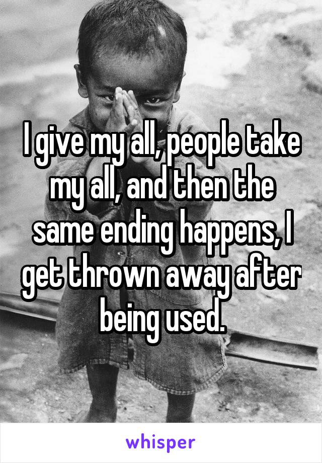 I give my all, people take my all, and then the same ending happens, I get thrown away after being used.