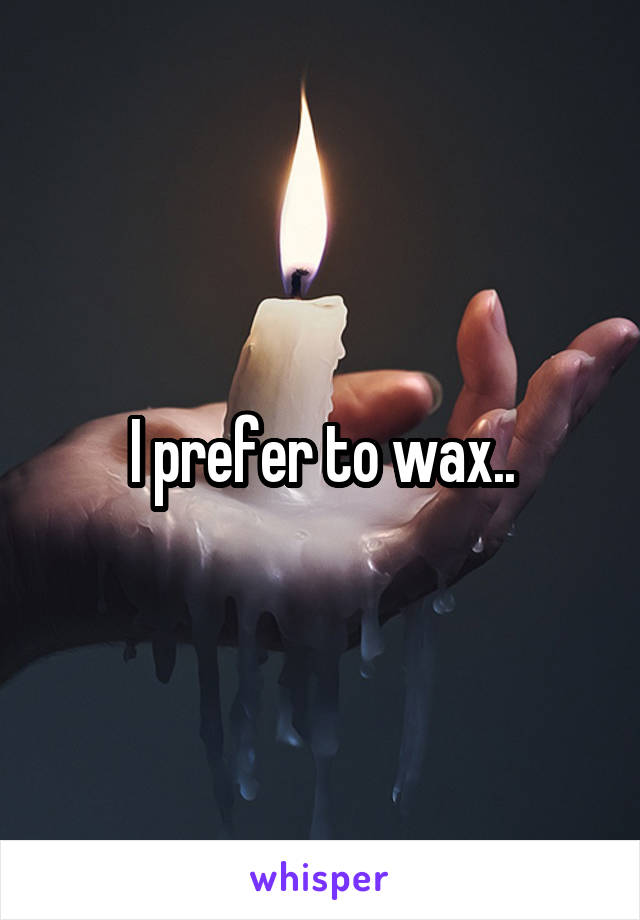 I prefer to wax..