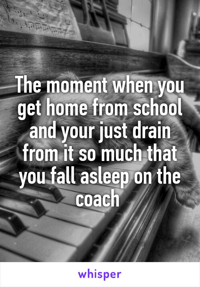 The moment when you get home from school and your just drain from it so much that you fall asleep on the coach 