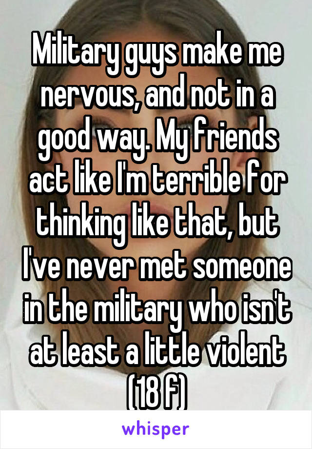 Military guys make me nervous, and not in a good way. My friends act like I'm terrible for thinking like that, but I've never met someone in the military who isn't at least a little violent
(18 f)