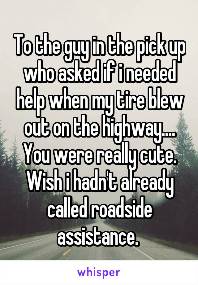 To the guy in the pick up who asked if i needed help when my tire blew out on the highway....
You were really cute. Wish i hadn't already called roadside assistance. 
