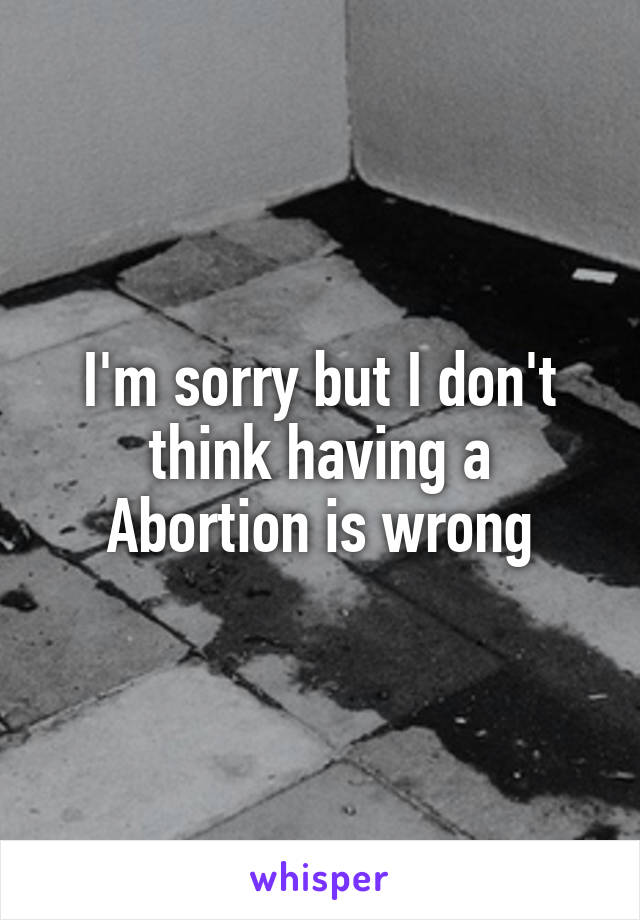 I'm sorry but I don't think having a Abortion is wrong