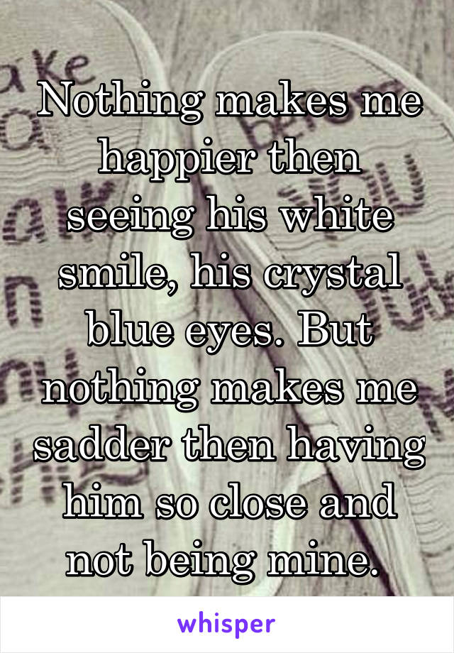 Nothing makes me happier then seeing his white smile, his crystal blue eyes. But nothing makes me sadder then having him so close and not being mine. 