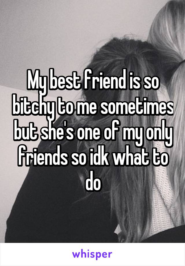 My best friend is so bitchy to me sometimes but she's one of my only friends so idk what to do