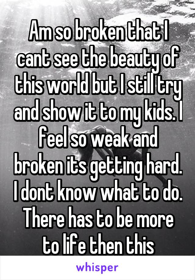 Am so broken that I cant see the beauty of this world but I still try and show it to my kids. I feel so weak and broken its getting hard. I dont know what to do. There has to be more to life then this