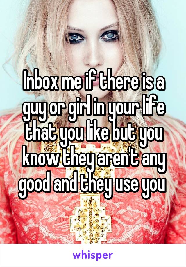 Inbox me if there is a guy or girl in your life that you like but you know they aren't any good and they use you 