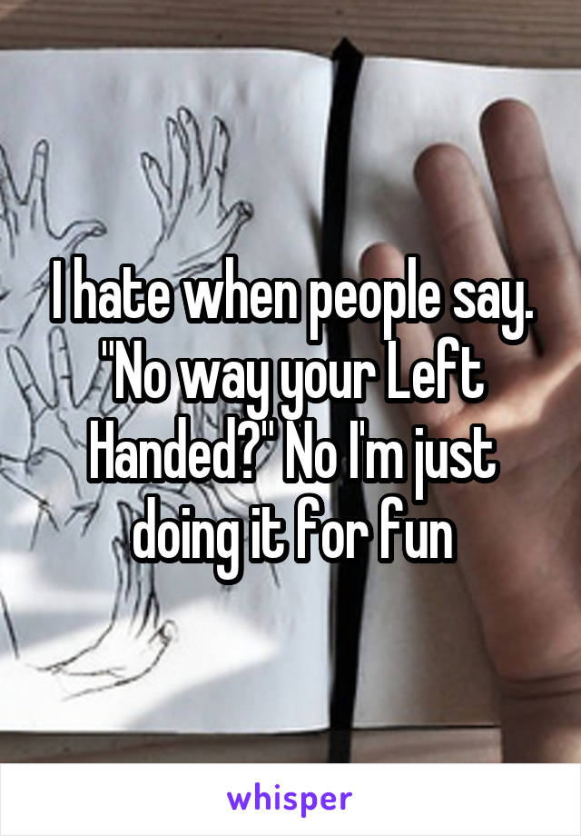 I hate when people say. "No way your Left Handed?" No I'm just doing it for fun