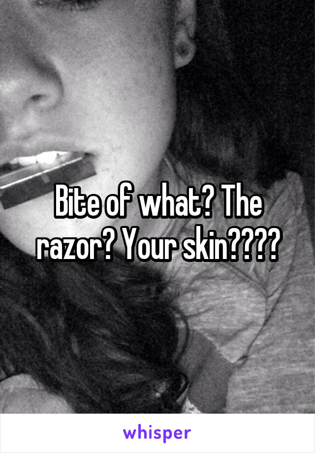 Bite of what? The razor? Your skin????