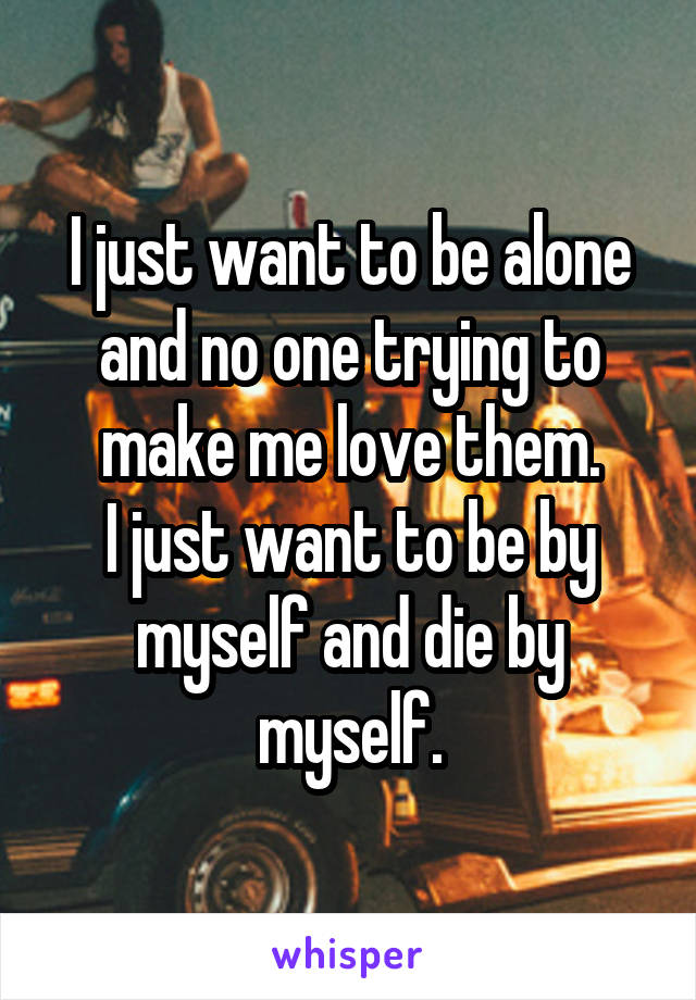 I just want to be alone and no one trying to make me love them.
I just want to be by myself and die by myself.