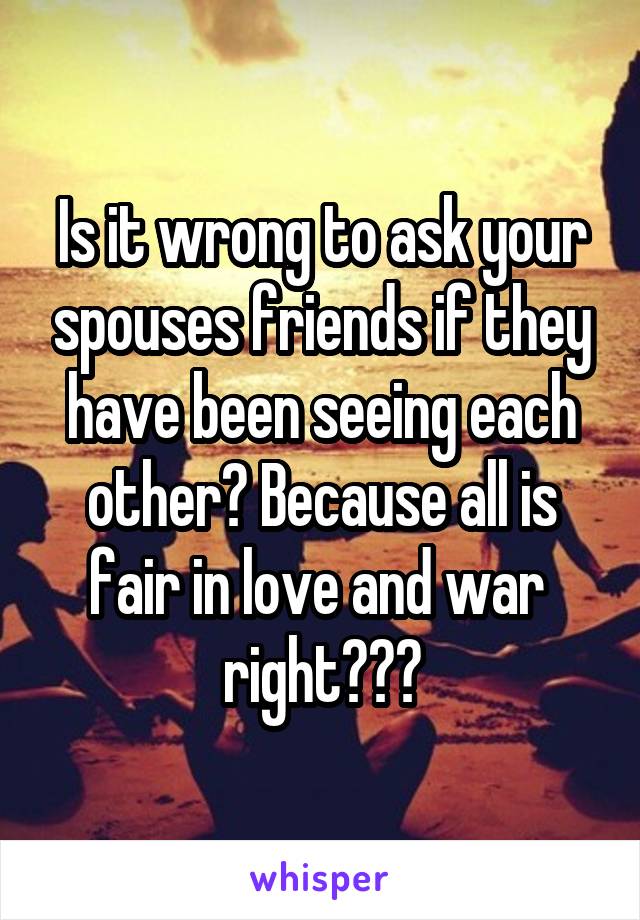 Is it wrong to ask your spouses friends if they have been seeing each other? Because all is fair in love and war  right???