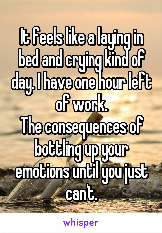 It feels like a laying in bed and crying kind of day. I have one hour left of work.
The consequences of bottling up your emotions until you just can't.