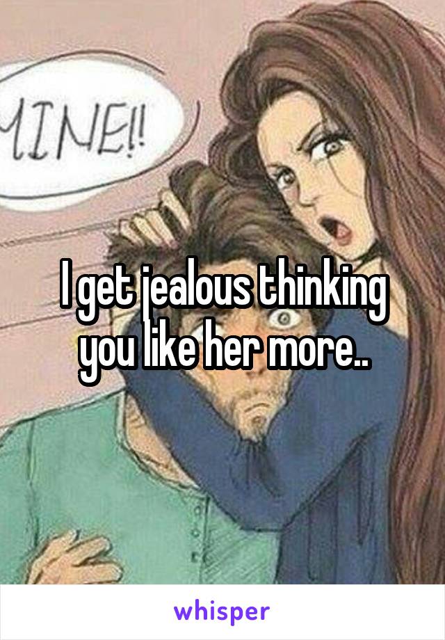 I get jealous thinking you like her more..
