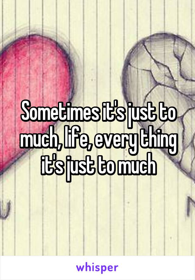 Sometimes it's just to much, life, every thing it's just to much